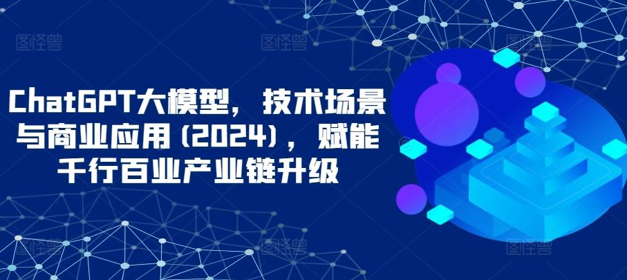 ChatGPT大模型，技术场景与商业应用(2024)，赋能千行百业产业链升级-一起网创