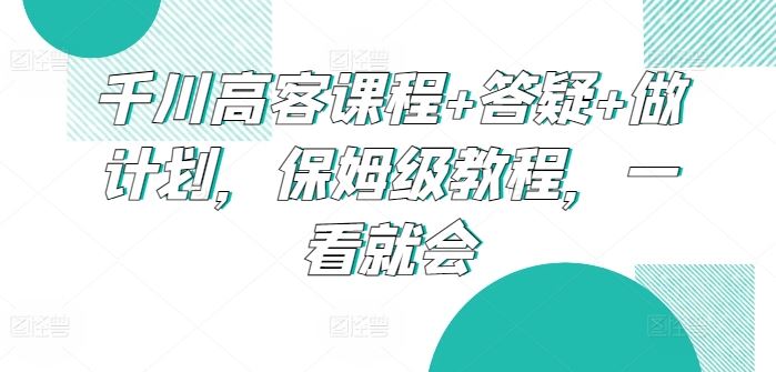千川高客课程+答疑+做计划，保姆级教程，一看就会-一起网创