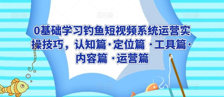 0基础学习钓鱼短视频系统运营实操技巧，认知篇·定位篇 ·工具篇·内容篇 ·运营篇-一起网创