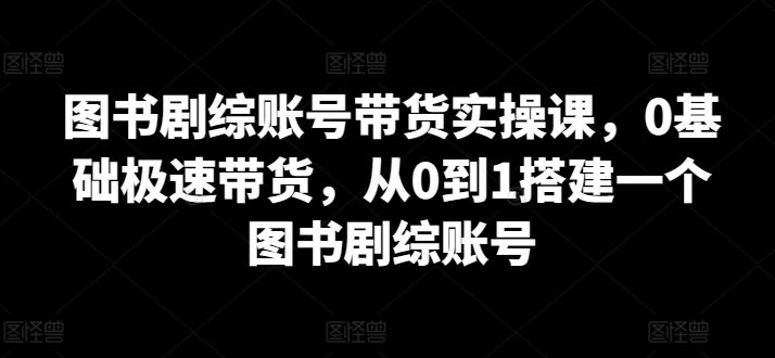 图书剧综账号带货实操课，0基础极速带货，从0到1搭建一个图书剧综账号-一起网创