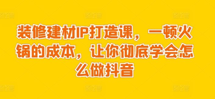 装修建材IP打造课，一顿火锅的成本，让你彻底学会怎么做抖音-一起网创