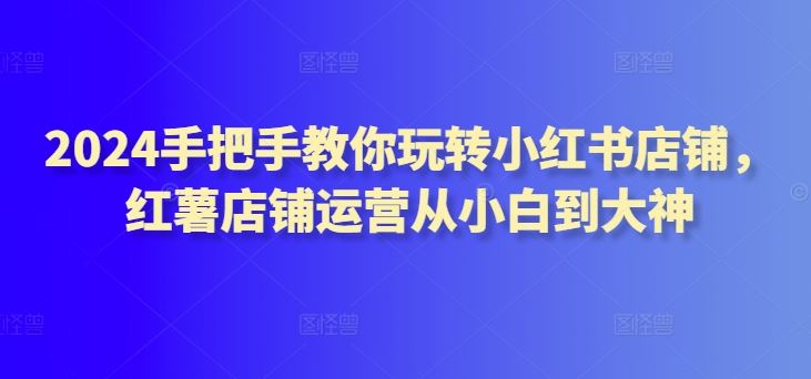 2024手把手教你玩转小红书店铺，红薯店铺运营从小白到大神-一起网创