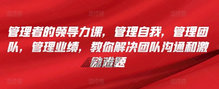 管理者的领导力课，​管理自我，管理团队，管理业绩，​教你解决团队沟通和激励难题-一起网创