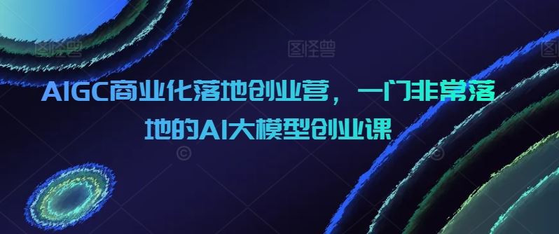 AIGC商业化落地创业营，一门非常落地的AI大模型创业课-一起网创