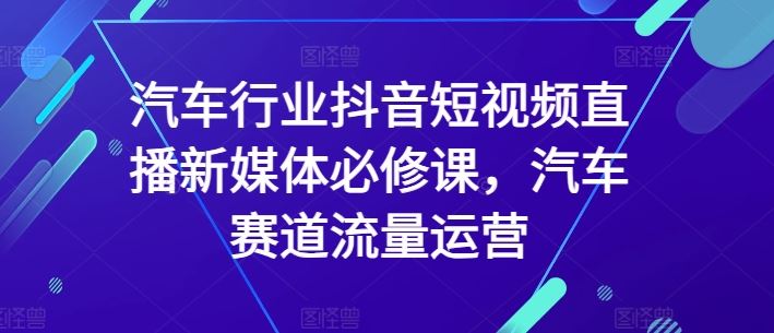 汽车行业抖音短视频直播新媒体必修课，汽车赛道流量运营-一起网创