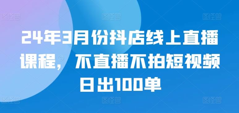 24年3月份抖店线上直播课程，不直播不拍短视频日出100单-一起网创