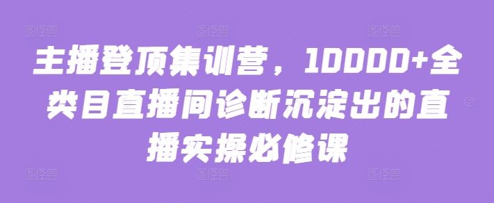 主播登顶集训营，10000+全类目直播间诊断沉淀出的直播实操必修课-一起网创