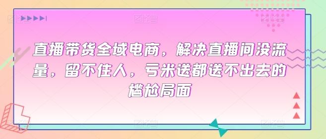 直播带货全域电商，解决直播间没流量，留不住人，亏米送都送不出去的尴尬局面-一起网创