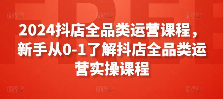 2024抖店全品类运营课程，新手从0-1了解抖店全品类运营实操课程-一起网创