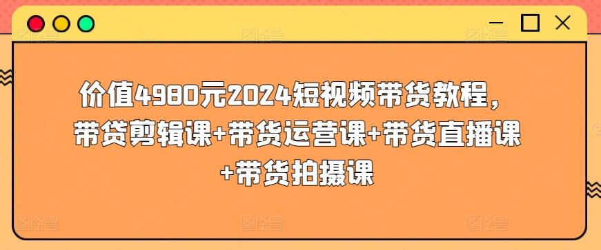 价值4980元2024短视频带货教程，带贷剪辑课+带货运营课+带货直播课+带货拍摄课-一起网创
