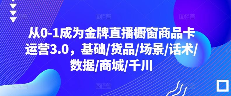 从0-1成为金牌直播橱窗商品卡运营3.0，基础/货品/场景/话术/数据/商城/千川-一起网创