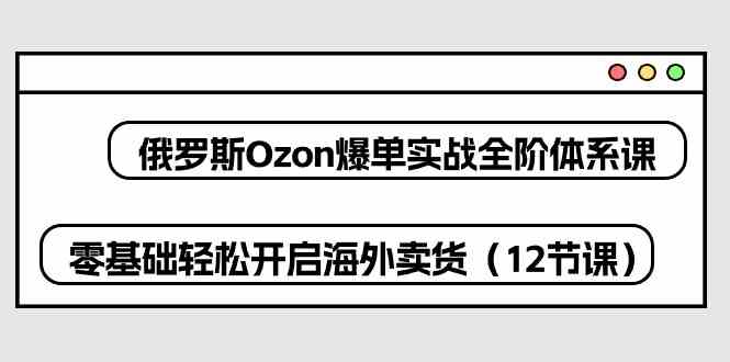 俄罗斯Ozon爆单实战全阶体系课，零基础轻松开启海外卖货（12节课）-一起网创