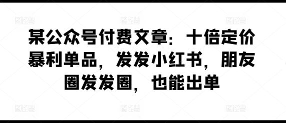 某公众号付费文章：十倍定价暴利单品，发发小红书，朋友圈发发圈，也能出单-一起网创