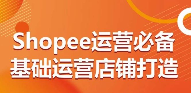 Shopee运营必备基础运营店铺打造，多层次的教你从0-1运营店铺-一起网创