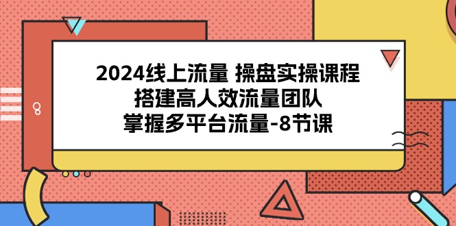 2024线上流量操盘实操课程，搭建高人效流量团队，掌握多平台流量（8节课）-一起网创