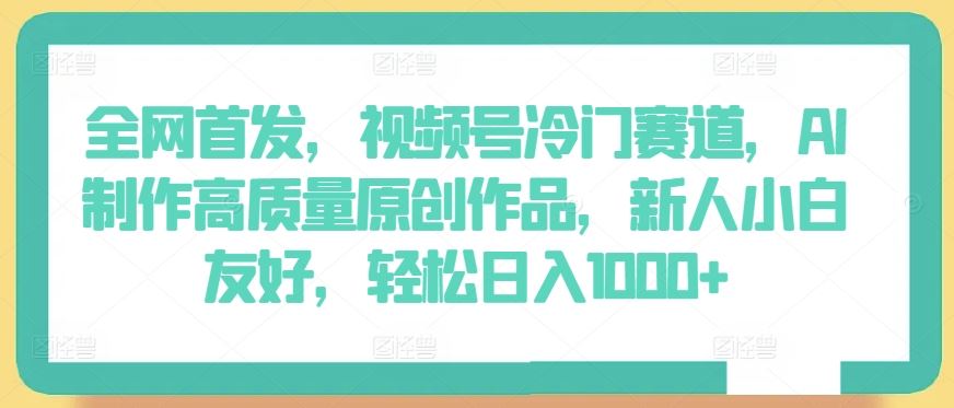 全网首发，视频号冷门赛道，AI制作高质量原创作品，新人小白友好，轻松日入1000+【揭秘】-一起网创