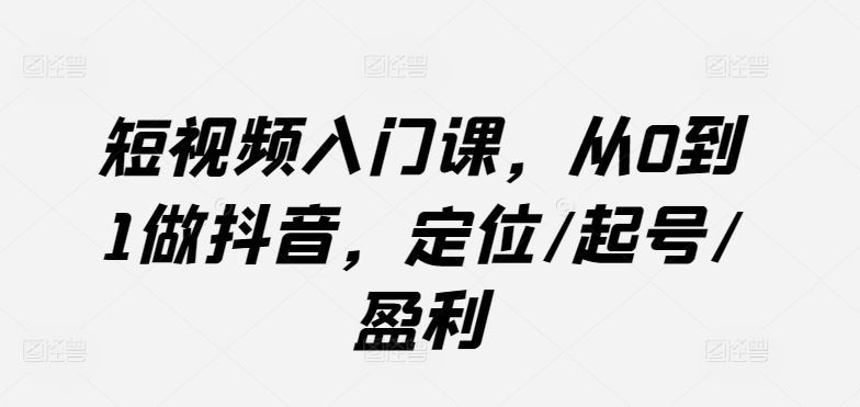 短视频入门课，从0到1做抖音，定位/起号/盈利-一起网创