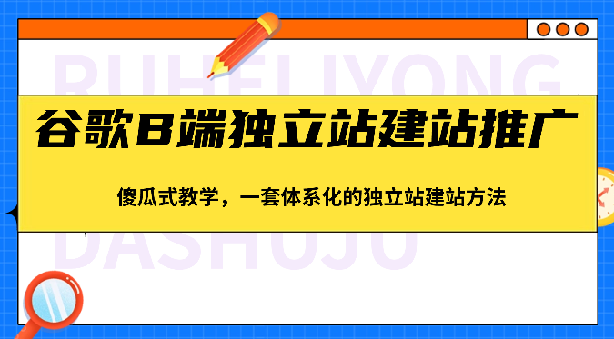 谷歌B端独立站建站推广，傻瓜式教学，一套体系化的独立站建站方法（83节）-一起网创