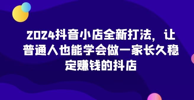 2024抖音小店全新打法，让普通人也能学会做一家长久稳定赚钱的抖店-一起网创