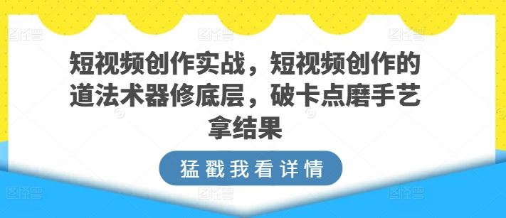 短视频创作实战，短视频创作的道法术器修底层，破卡点磨手艺拿结果-一起网创