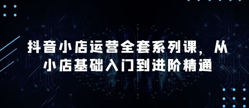 抖音小店运营全套系列课，全新升级，从小店基础入门到进阶精通，系统掌握月销百万小店的核心秘密-一起网创