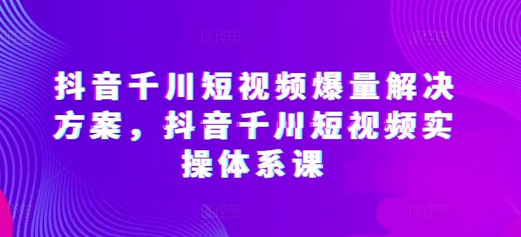 抖音千川短视频爆量解决方案，抖音千川短视频实操体系课-一起网创