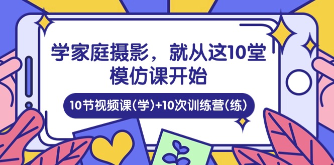 学家庭摄影，就从这10堂模仿课开始 ，10节视频课(学)+10次训练营(练)-一起网创