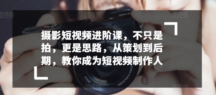 摄影短视频进阶课，不只是拍，更是思路，从策划到后期，教你成为短视频制作人-一起网创