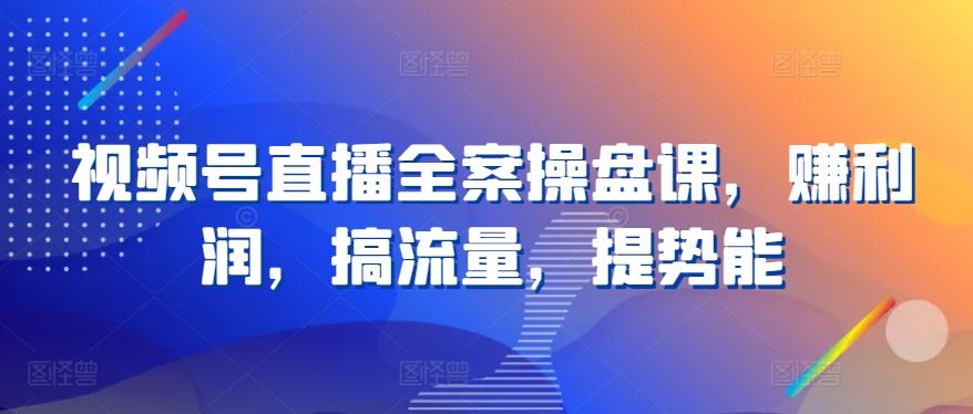 视频号直播全案操盘课，赚利润，搞流量，提势能-一起网创