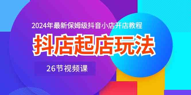 抖店起店玩法，2024年最新保姆级抖音小店开店教程（26节视频课）-一起网创