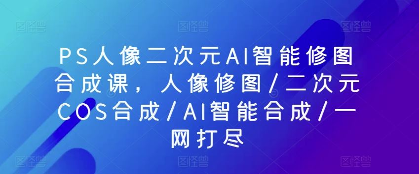 PS人像二次元AI智能修图合成课，人像修图/二次元COS合成/AI智能合成/一网打尽-一起网创