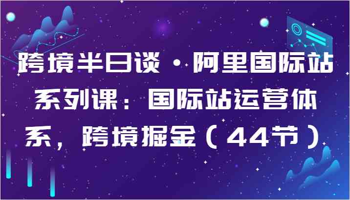 跨境半日谈·阿里国际站系列课：国际站运营体系，跨境掘金（44节）-一起网创