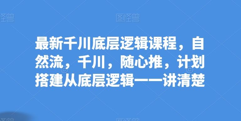 最新千川底层逻辑课程，自然流，千川，随心推，计划搭建从底层逻辑一一讲清楚-一起网创
