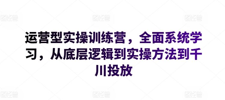 运营型实操训练营，全面系统学习，从底层逻辑到实操方法到千川投放-一起网创