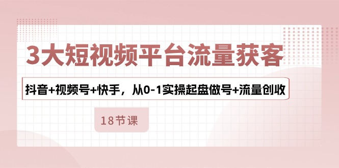 3大短视频平台流量获客，抖音+视频号+快手，从0-1实操起盘做号+流量创收-一起网创