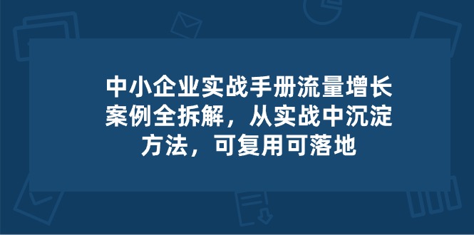 中小企业实操手册-流量增长案例拆解，从实操中沉淀方法，可复用可落地-一起网创