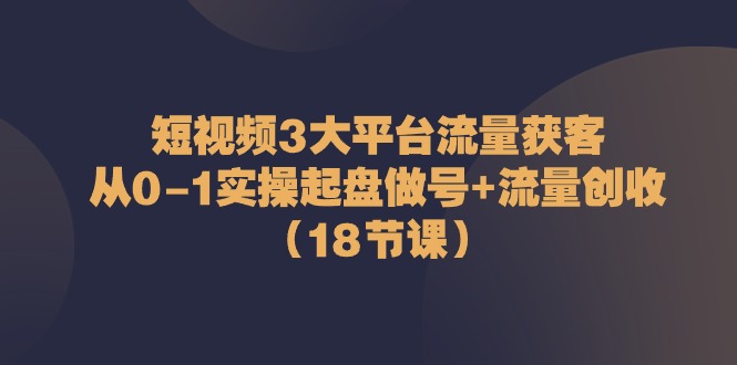 短视频3大平台流量获客：从0-1实操起盘做号+流量创收（18节课）-一起网创