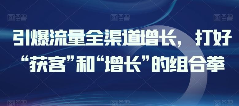 引爆流量全渠道增长，打好“获客”和“增长”的组合拳-一起网创