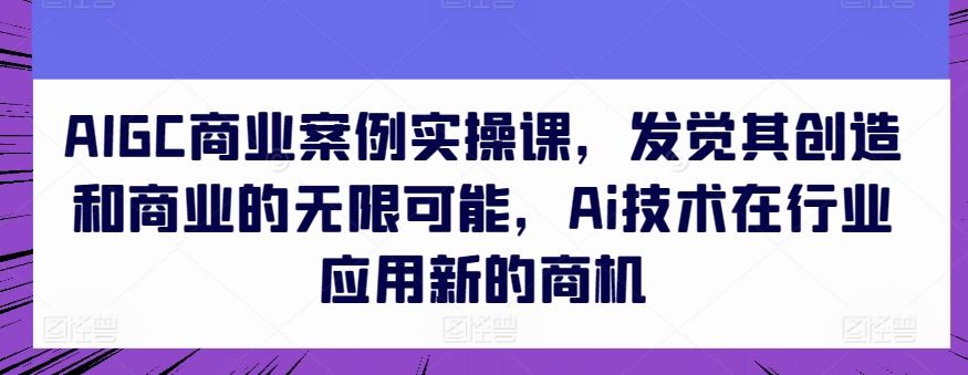 AIGC商业案例实操课，发觉其创造和商业的无限可能，Ai技术在行业应用新的商机-一起网创