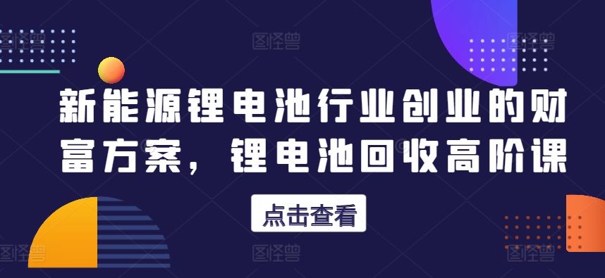 新能源锂电池行业创业的财富方案，锂电池回收高阶课-一起网创