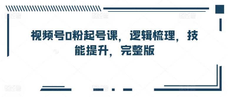 视频号0粉起号课，逻辑梳理，技能提升，完整版-一起网创