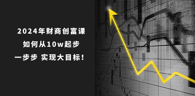 2024年财商创富课：如何从10w起步，一步步实现大目标！（7节完整版）-一起网创