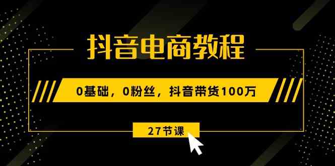 抖音电商教程：0基础，0粉丝，抖音带货100万（27节视频课）-一起网创
