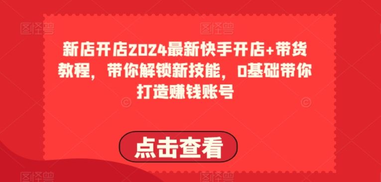 2024最新快手开店+带货教程，带你解锁新技能，0基础带你打造赚钱账号-一起网创