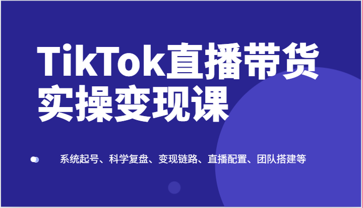 TikTok直播带货实操变现课：系统起号、科学复盘、变现链路、直播配置、团队搭建等-一起网创