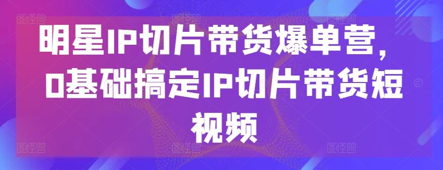 明星IP切片带货爆单营，0基础搞定IP切片带货短视频-一起网创
