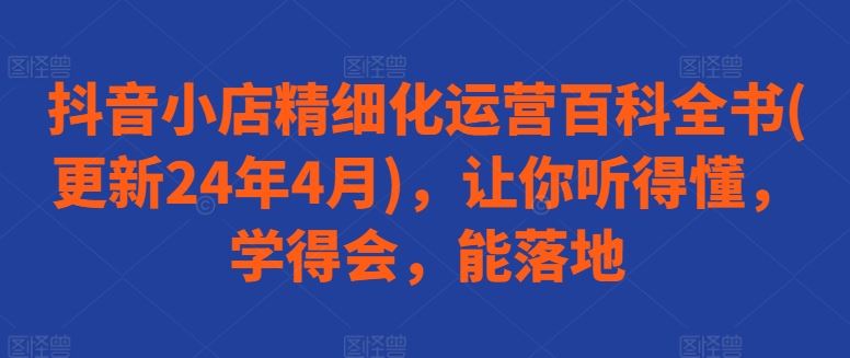 抖音小店精细化运营百科全书(更新24年4月)，让你听得懂，学得会，能落地-一起网创