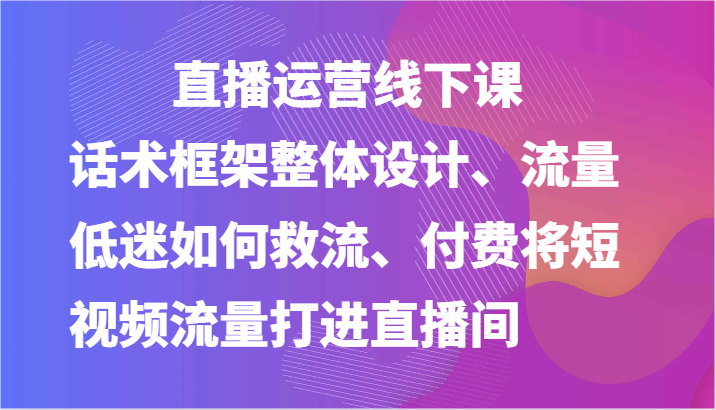 直播运营线下课-话术框架整体设计、流量低迷如何救流、付费将短视频流量打进直播间-一起网创