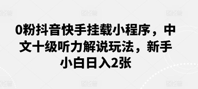 0粉抖音快手挂载小程序，中文十级听力解说玩法，新手小白日入2张-一起网创
