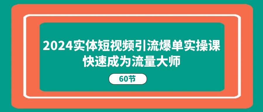 2024实体短视频引流爆单实操课，快速成为流量大师（60节）-一起网创
